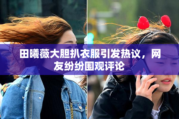 田曦薇大胆扒衣服引发热议，网友纷纷围观评论