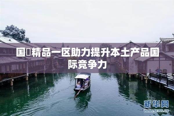 国產精品一区助力提升本土产品国际竞争力