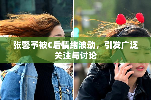 张馨予被C后情绪波动，引发广泛关注与讨论