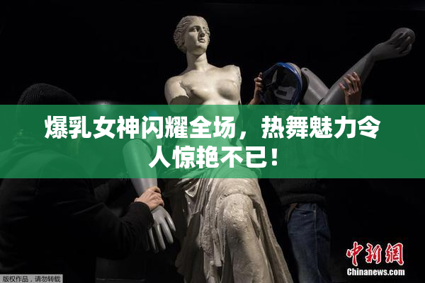 爆乳女神闪耀全场，热舞魅力令人惊艳不已！