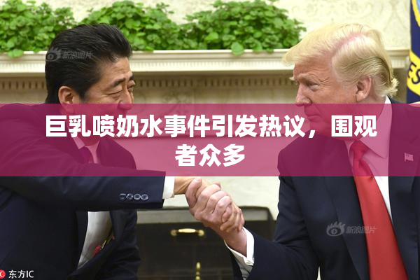 巨乳喷奶水事件引发热议，围观者众多