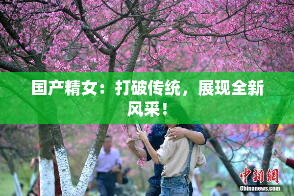 国产精女：打破传统，展现全新风采！