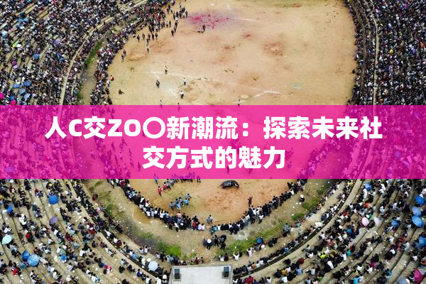 人C交ZO〇新潮流：探索未来社交方式的魅力