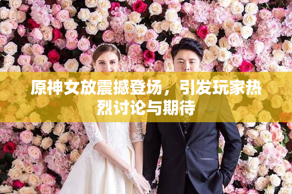 原神女放震撼登场，引发玩家热烈讨论与期待