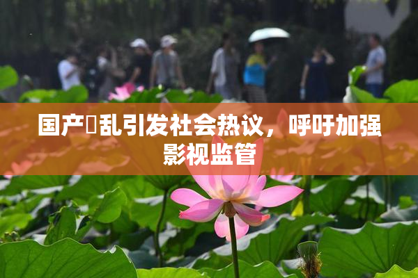 国产婬乱引发社会热议，呼吁加强影视监管