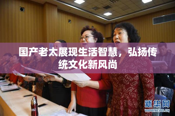 国产老太展现生活智慧，弘扬传统文化新风尚