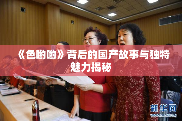 《色哟哟》背后的国产故事与独特魅力揭秘