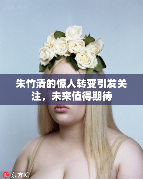 朱竹清的惊人转变引发关注，未来值得期待