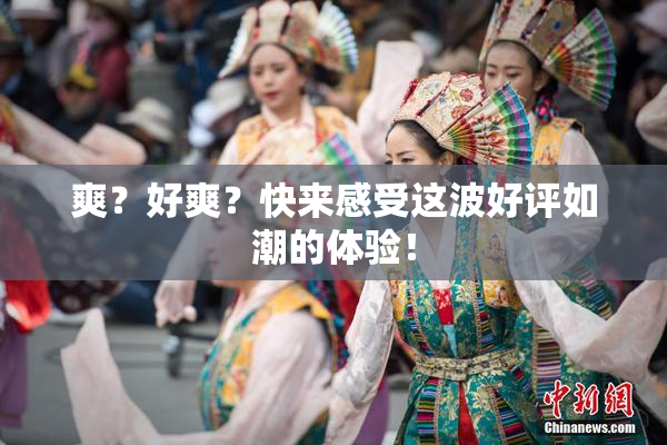 爽？好爽？快来感受这波好评如潮的体验！