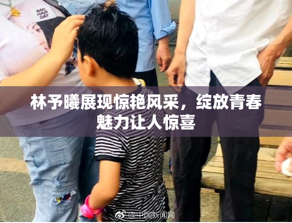 林予曦展现惊艳风采，绽放青春魅力让人惊喜