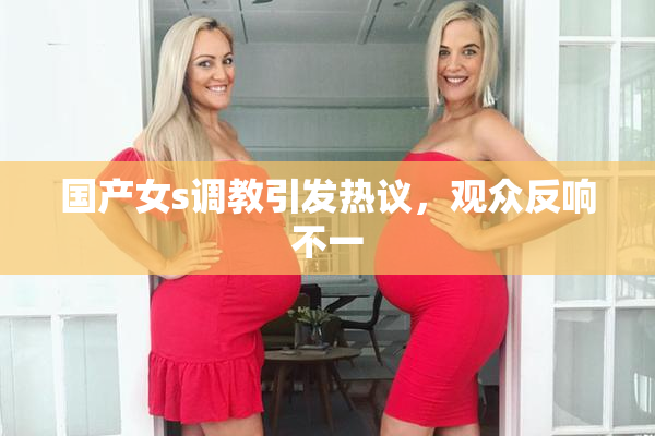国产女s调教引发热议，观众反响不一