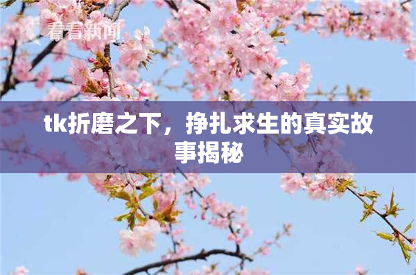 tk折磨之下，挣扎求生的真实故事揭秘