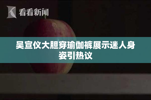 吴宣仪大胆穿瑜伽裤展示迷人身姿引热议