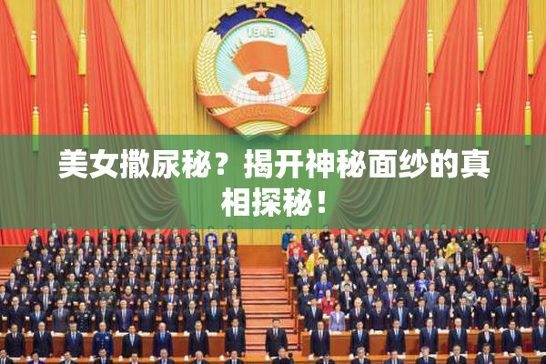 美女撒尿秘？揭开神秘面纱的真相探秘！