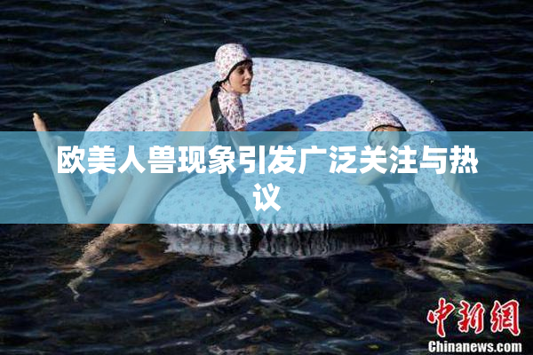 欧美人兽现象引发广泛关注与热议