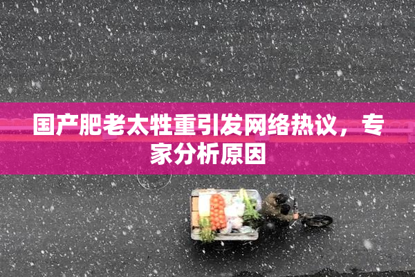 国产肥老太牲重引发网络热议，专家分析原因