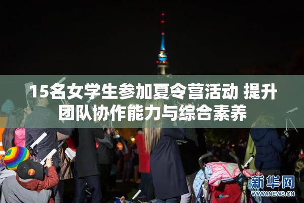15名女学生参加夏令营活动 提升团队协作能力与综合素养