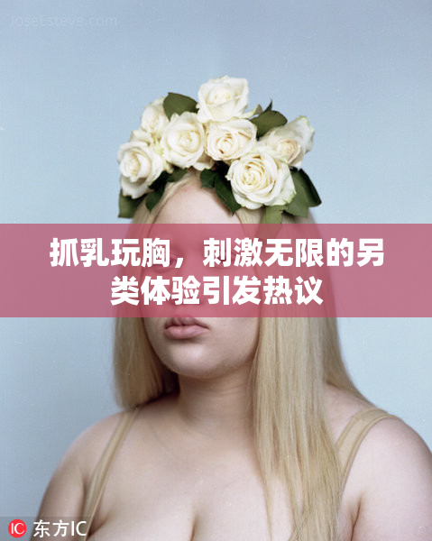 抓乳玩胸，刺激无限的另类体验引发热议