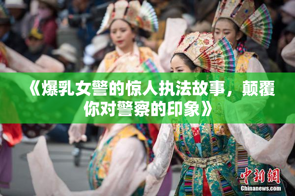 《爆乳女警的惊人执法故事，颠覆你对警察的印象》