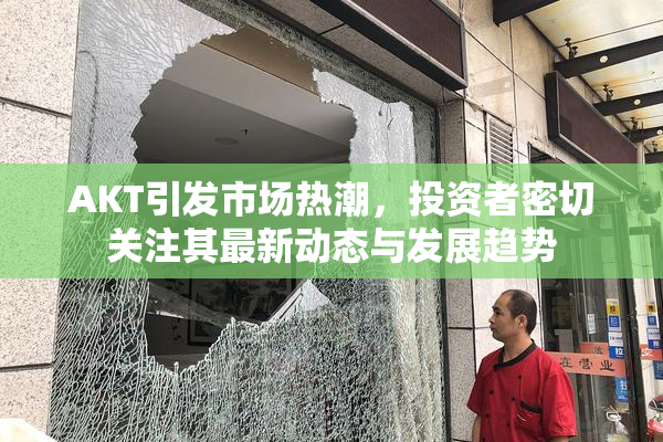 AKT引发市场热潮，投资者密切关注其最新动态与发展趋势