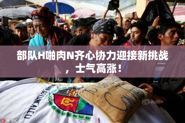 部队H啪肉N齐心协力迎接新挑战，士气高涨！