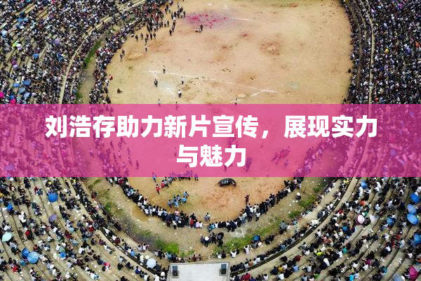 刘浩存助力新片宣传，展现实力与魅力