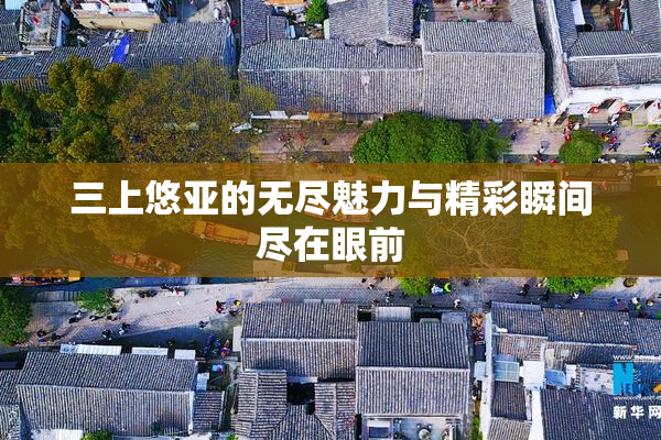 三上悠亚的无尽魅力与精彩瞬间尽在眼前