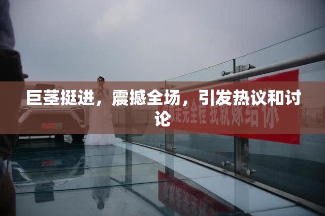 巨茎挺进，震撼全场，引发热议和讨论