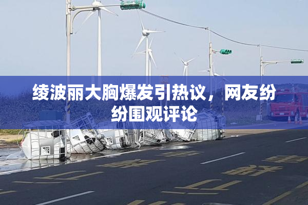 绫波丽大胸爆发引热议，网友纷纷围观评论