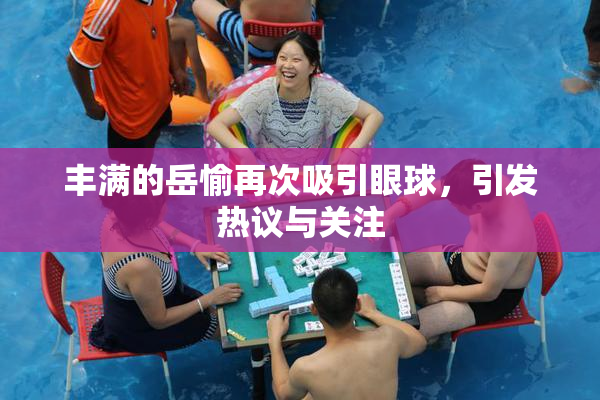 丰满的岳愉再次吸引眼球，引发热议与关注