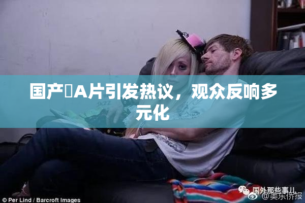 国产婬A片引发热议，观众反响多元化