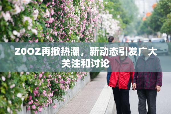 Z0OZ再掀热潮，新动态引发广大关注和讨论