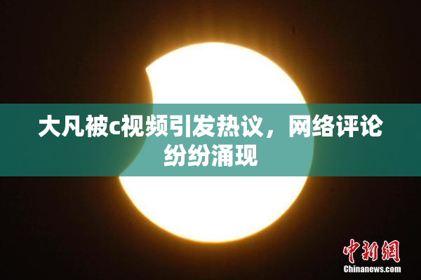 大凡被c视频引发热议，网络评论纷纷涌现