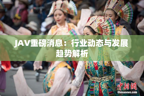 JAV重磅消息：行业动态与发展趋势解析