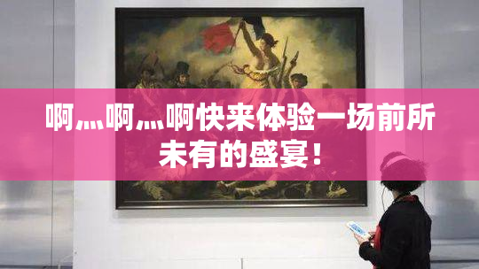 啊灬啊灬啊快来体验一场前所未有的盛宴！