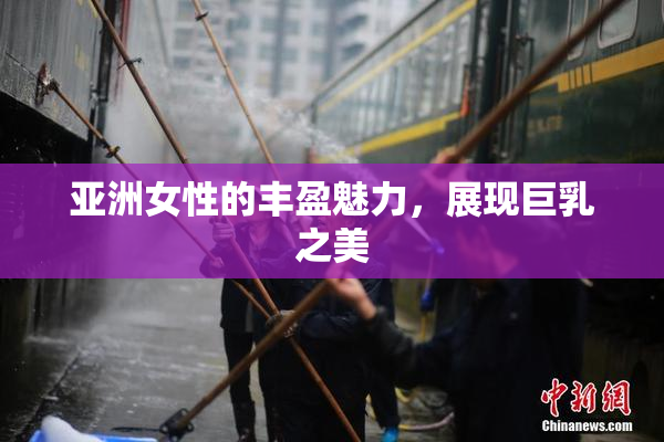 亚洲女性的丰盈魅力，展现巨乳之美