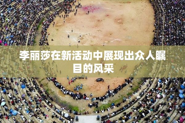 李丽莎在新活动中展现出众人瞩目的风采
