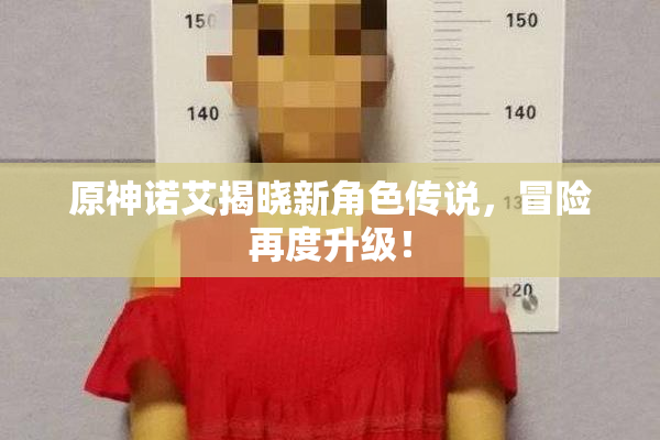 原神诺艾揭晓新角色传说，冒险再度升级！