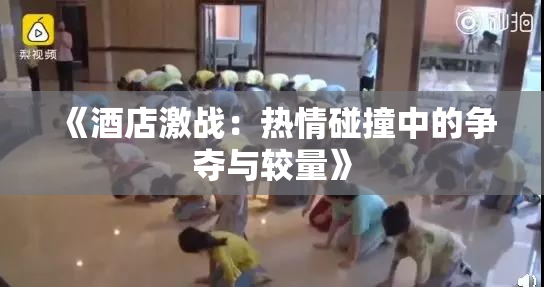 《酒店激战：热情碰撞中的争夺与较量》