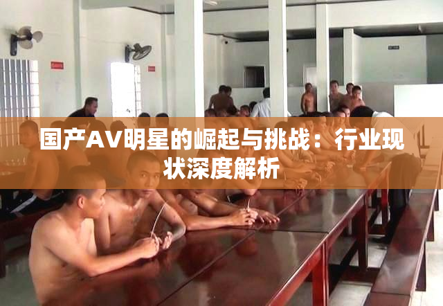 国产AV明星的崛起与挑战：行业现状深度解析