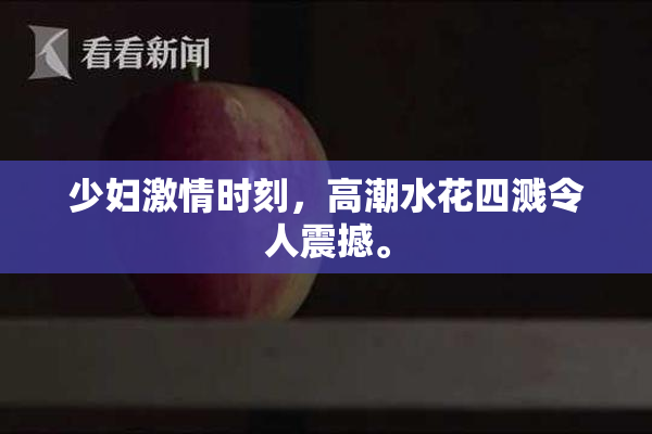 少妇激情时刻，高潮水花四溅令人震撼。