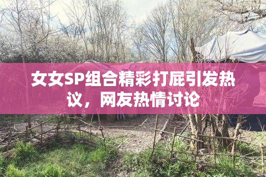 女女SP组合精彩打屁引发热议，网友热情讨论