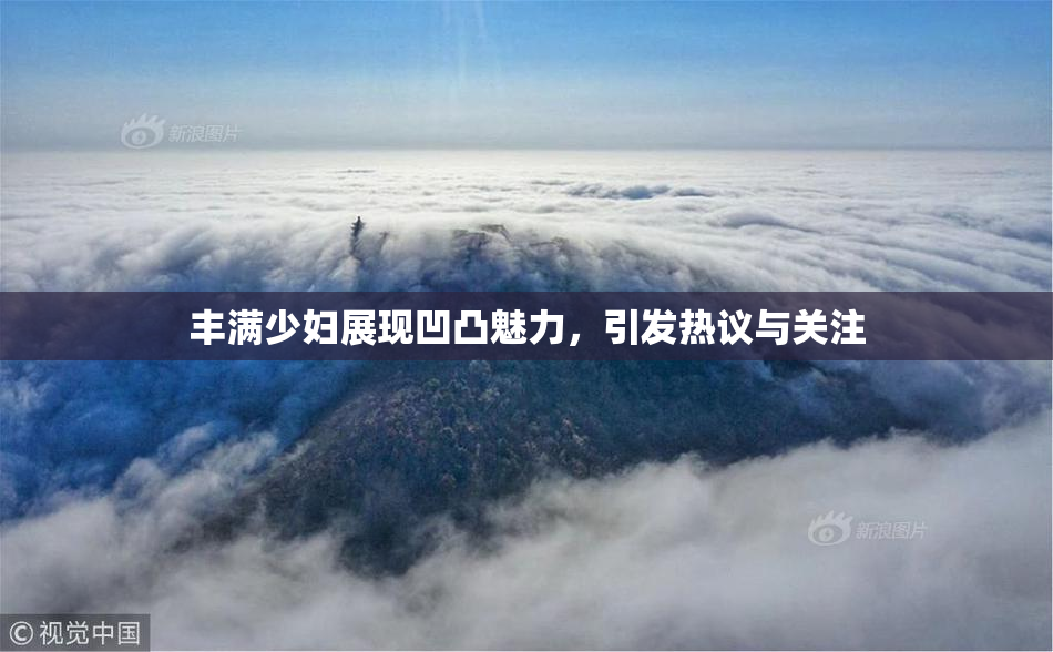 丰满少妇展现凹凸魅力，引发热议与关注