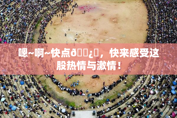 嗯~啊~快点🌿‌，快来感受这股热情与激情！