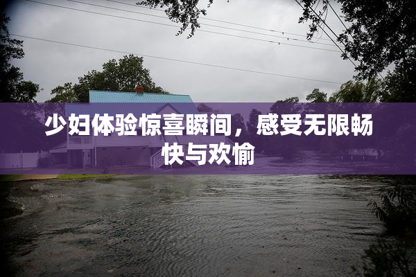 少妇体验惊喜瞬间，感受无限畅快与欢愉