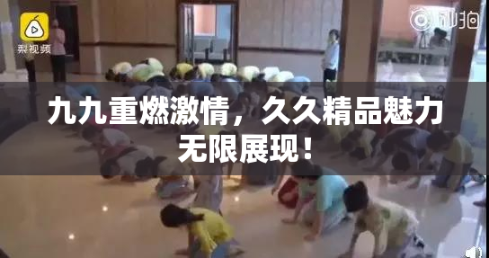九九重燃激情，久久精品魅力无限展现！