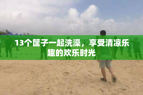13个筐子一起洗澡，享受清凉乐趣的欢乐时光
