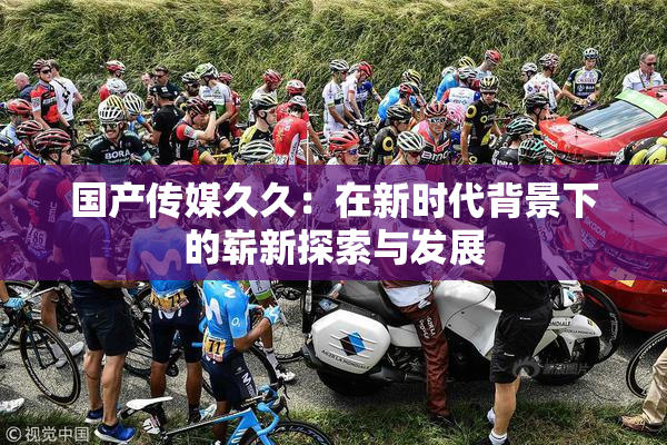 国产传媒久久：在新时代背景下的崭新探索与发展