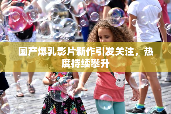国产爆乳影片新作引发关注，热度持续攀升