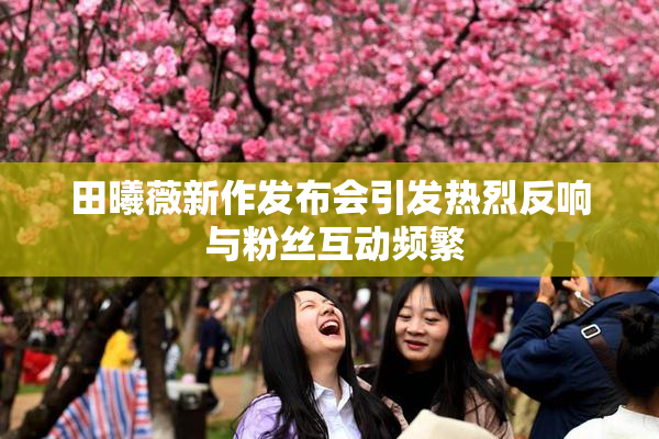 田曦薇新作发布会引发热烈反响 与粉丝互动频繁